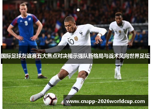 国际足球友谊赛五大焦点对决揭示强队新格局与战术风向世界足坛