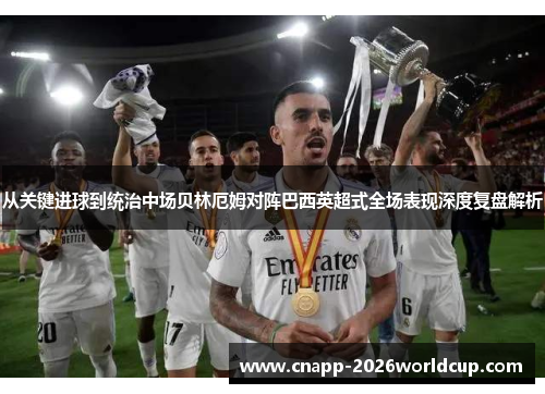 从关键进球到统治中场贝林厄姆对阵巴西英超式全场表现深度复盘解析