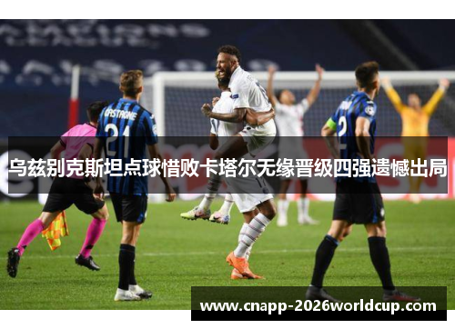 乌兹别克斯坦点球惜败卡塔尔无缘晋级四强遗憾出局