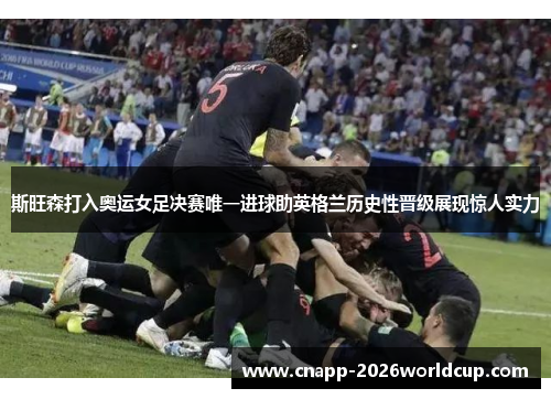 斯旺森打入奥运女足决赛唯一进球助英格兰历史性晋级展现惊人实力