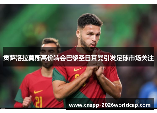 贡萨洛拉莫斯高价转会巴黎圣日耳曼引发足球市场关注