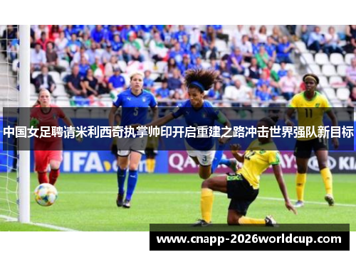 中国女足聘请米利西奇执掌帅印开启重建之路冲击世界强队新目标