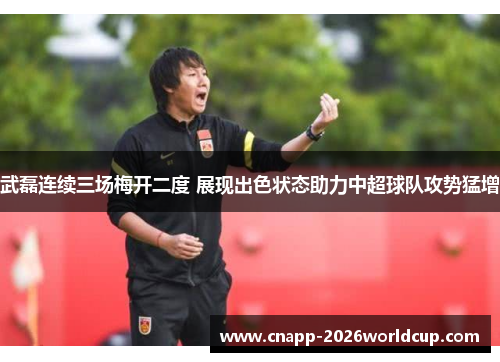 武磊连续三场梅开二度 展现出色状态助力中超球队攻势猛增